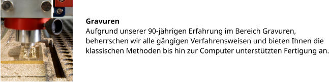 Gravuren Aufgrund unserer 90-jährigen Erfahrung im Bereich Gravuren, beherrschen wir alle gängigen Verfahrensweisen und bieten Ihnen die klassischen Methoden bis hin zur Computer unterstützten Fertigung an.